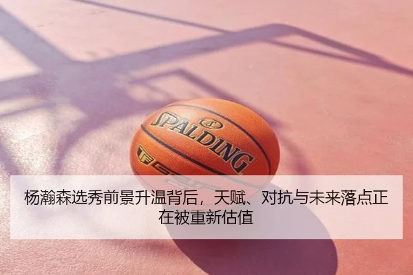 杨瀚森选秀前景升温背后，天赋、对抗与未来落点正在被重新估值